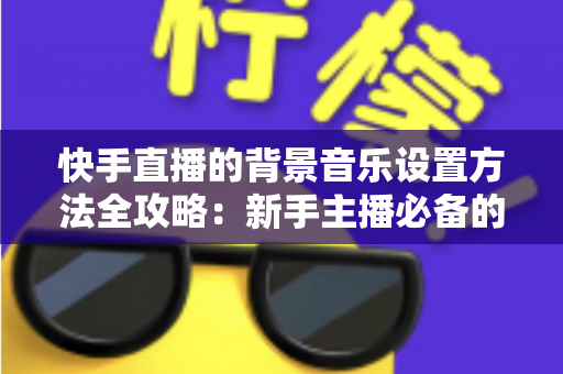 快手直播的背景音乐设置方法全攻略：新手主播必备的完整教程与实用技巧