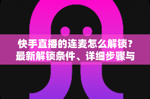 快手直播的连麦怎么解锁？最新解锁条件、详细步骤与常见问题全解析