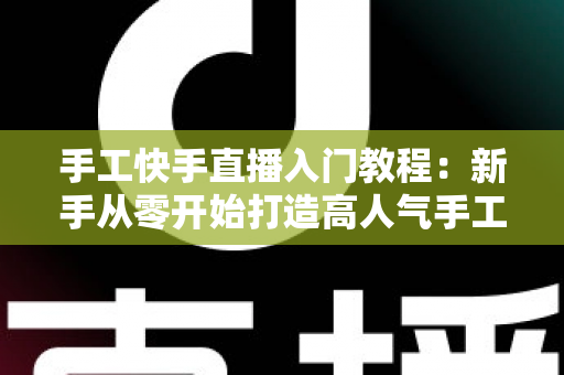 手工快手直播入门教程:新手从零开始打造高人气手工直播间的完全指南 手工快手直播入门教程:新手从零开始打造高人气手工直播间的完全指南