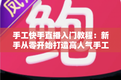 手工快手直播入门教程：新手从零开始打造高人气手工直播间的完全指南