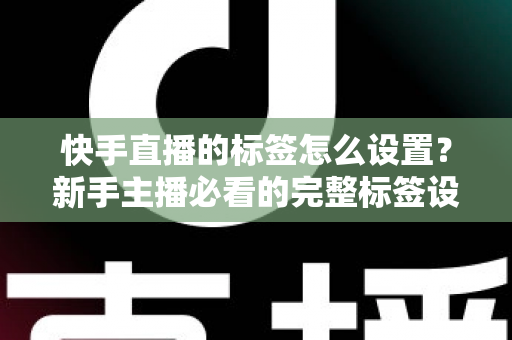 快手直播的标签怎么设置?新手主播必看的完整标签设置指南与实战技巧 快手直播的标签怎么设置?新手主播必看的完整标签设置指南与实战技巧