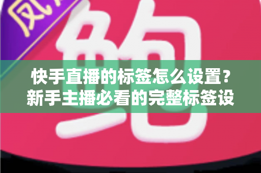 快手直播的标签怎么设置？新手主播必看的完整标签设置指南与实战技巧