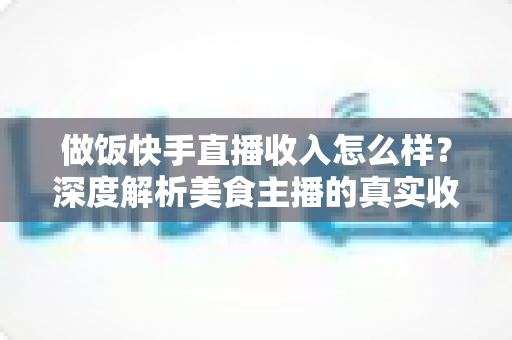 做饭快手直播收入怎么样?深度解析美食主播的真实收入来源、变现技巧与未来前景 做饭快手直播收入怎么样?深度解析美食主播的真实收入来源、变现技巧与未来前景