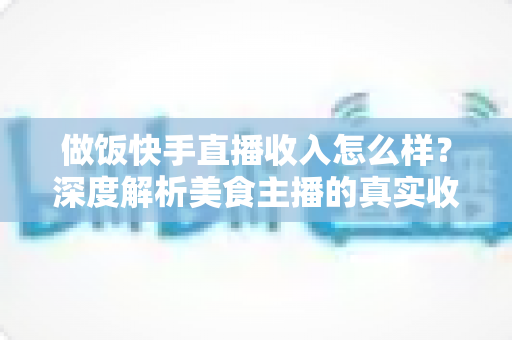 做饭快手直播收入怎么样？深度解析美食主播的真实收入来源、变现技巧与未来前景