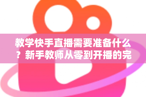 教学快手直播需要准备什么？新手教师从零到开播的完整准备清单与实战指南