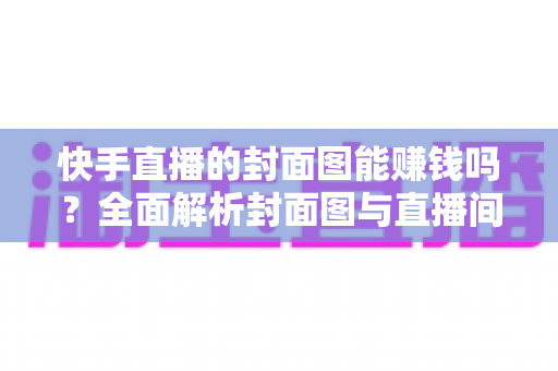 快手直播的封面图能赚钱吗？全面解析封面图与直播间收益的真实关系