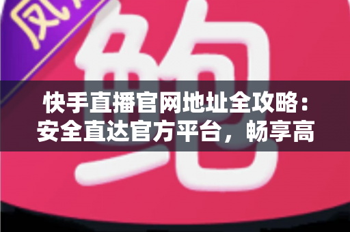 快手直播官网地址全攻略：安全直达官方平台，畅享高清直播新体验