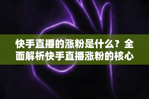 快手直播的涨粉是什么？全面解析快手直播涨粉的核心逻辑与实用技巧