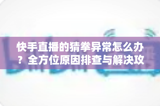 快手直播的猜拳异常怎么办？全方位原因排查与解决攻略一文读懂