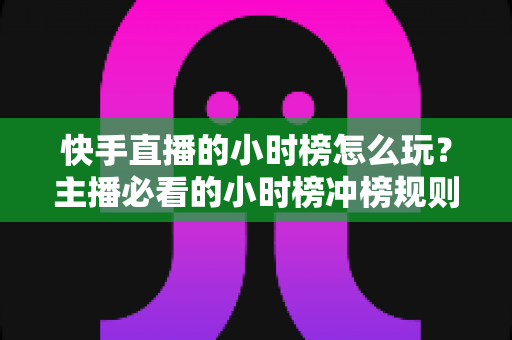 快手直播的小时榜怎么玩？主播必看的小时榜冲榜规则、实用技巧与实战全攻略
