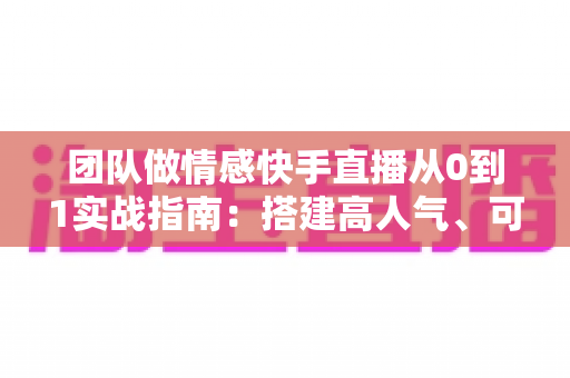 团队做情感快手直播从0到1实战指南：搭建高人气、可变现情感直播间的完整方法论