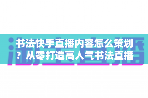 书法快手直播内容怎么策划?从零打造高人气书法直播间的完整策划方案 书法快手直播内容怎么策划?从零打造高人气书法直播间的完整策划方案