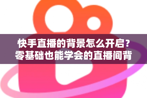 快手直播的背景怎么开启?零基础也能学会的直播间背景设置全攻略 快手直播的背景怎么开启?零基础也能学会的直播间背景设置全攻略