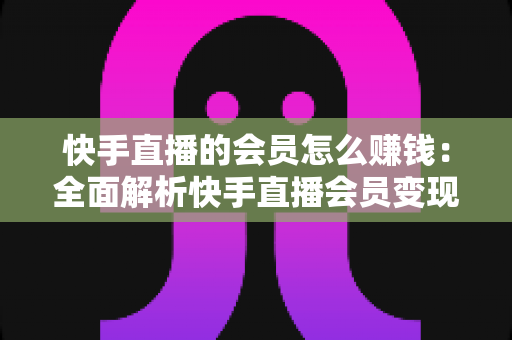 快手直播的会员怎么赚钱：全面解析快手直播会员变现的实用指南与盈利策略