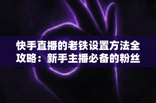 快手直播的老铁设置方法全攻略：新手主播必备的粉丝运营实战指南