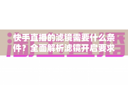快手直播的滤镜需要什么条件？全面解析滤镜开启要求、使用步骤与常见问题