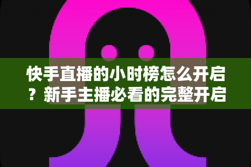 快手直播的小时榜怎么开启？新手主播必看的完整开启攻略与冲榜实战指南