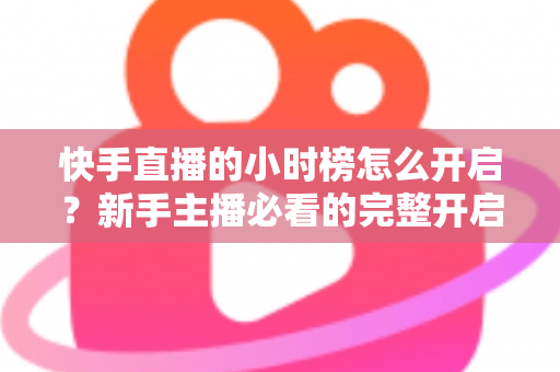 快手直播的小时榜怎么开启？新手主播必看的完整开启攻略与冲榜实战指南