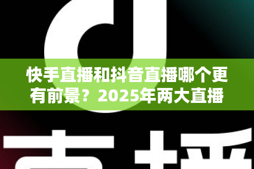 快手直播和抖音直播哪个更有前景？2025年两大直播平台深度对比与创作者选择指南