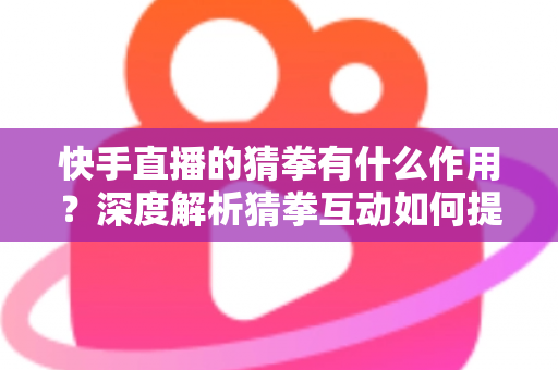 快手直播的猜拳有什么作用?深度解析猜拳互动如何提升直播间人气、停留时长与收益转化 快手直播的猜拳有什么作用?深度解析猜拳互动如何提升直播间人气、停留时长与收益转化