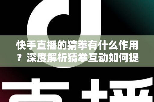 快手直播的猜拳有什么作用？深度解析猜拳互动如何提升直播间人气、停留时长与收益转化