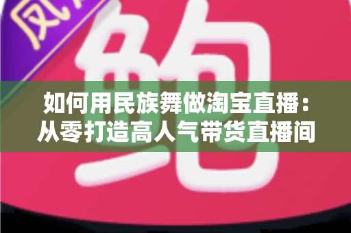 如何用民族舞做淘宝直播：从零打造高人气带货直播间的完整实战指南