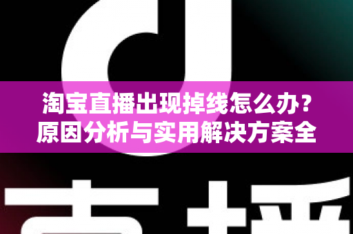 淘宝直播出现掉线怎么办？原因分析与实用解决方案全攻略