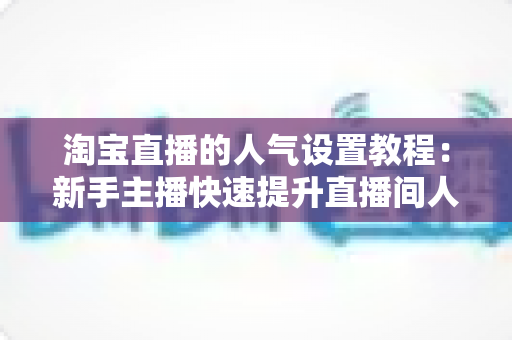 淘宝直播的人气设置教程：新手主播快速提升直播间人气的完整实战指南