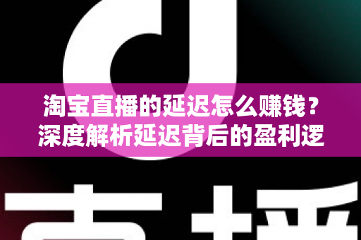 淘宝直播的延迟怎么赚钱？深度解析延迟背后的盈利逻辑与实战策略