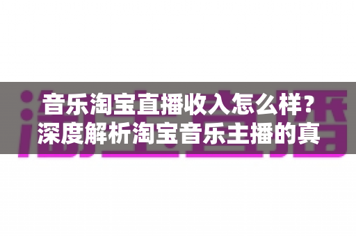音乐淘宝直播收入怎么样？深度解析淘宝音乐主播的真实收入与变现路径