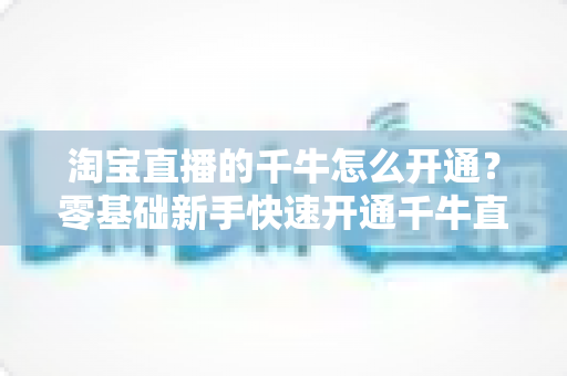 淘宝直播的千牛怎么开通?零基础新手快速开通千牛直播完整指南 淘宝直播的千牛怎么开通?零基础新手快速开通千牛直播完整指南