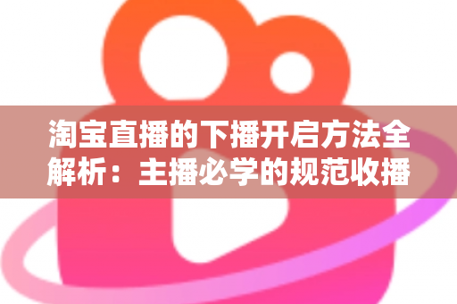 淘宝直播的下播开启方法全解析：主播必学的规范收播流程与实操避坑指南