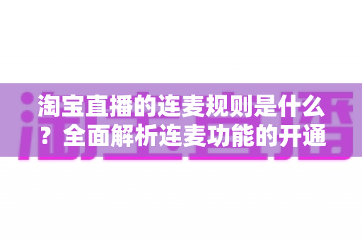 淘宝直播的连麦规则是什么？全面解析连麦功能的开通条件、使用规范与避坑指南
