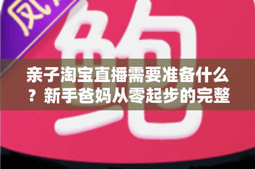 亲子淘宝直播需要准备什么？新手爸妈从零起步的完整筹备指南