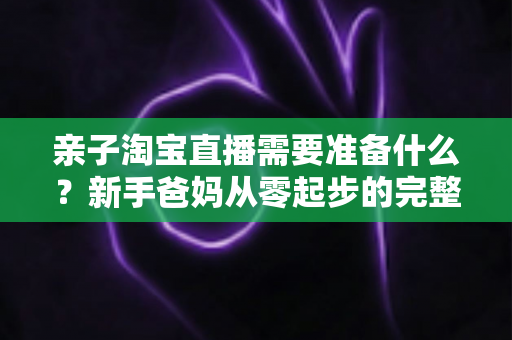 亲子淘宝直播需要准备什么？新手爸妈从零起步的完整筹备指南