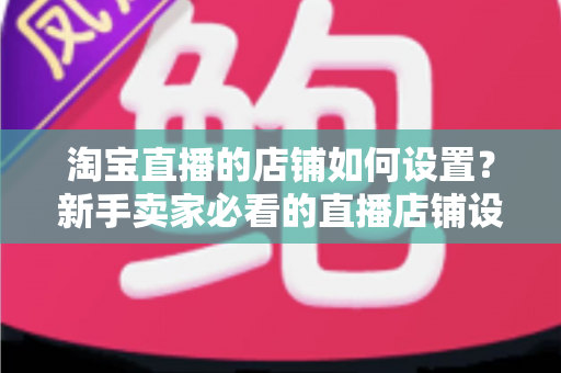淘宝直播的店铺如何设置?新手卖家必看的直播店铺设置全流程指南 淘宝直播的店铺如何设置?新手卖家必看的直播店铺设置全流程指南