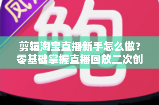 剪辑淘宝直播新手怎么做？零基础掌握直播回放二次创作与流量增长的实战攻略