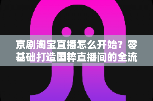 京剧淘宝直播怎么开始？零基础打造国粹直播间的全流程实战指南