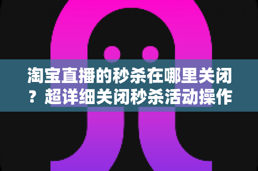 淘宝直播的秒杀在哪里关闭？超详细关闭秒杀活动操作教程与常见问题全解析