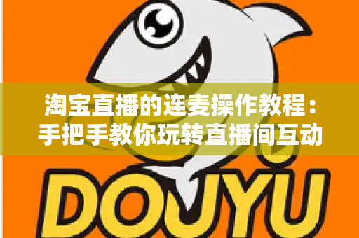 淘宝直播的连麦操作教程：手把手教你玩转直播间互动连麦，快速提升人气与成交转化