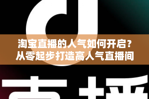 淘宝直播的人气如何开启?从零起步打造高人气直播间的完整运营攻略 淘宝直播的人气如何开启?从零起步打造高人气直播间的完整运营攻略
