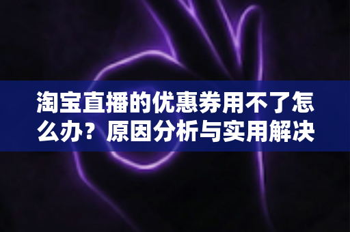 淘宝直播的优惠券用不了怎么办?原因分析与实用解决方法全指南 淘宝直播的优惠券用不了怎么办?原因分析与实用解决方法全指南