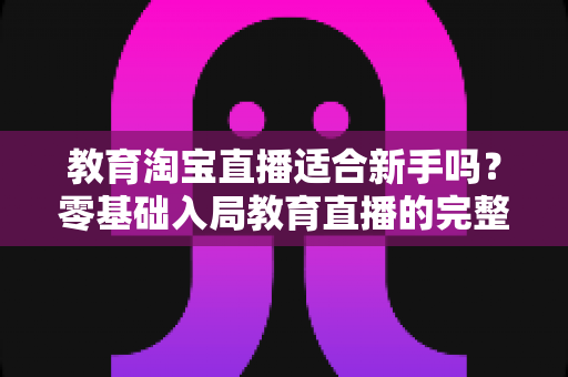 教育淘宝直播适合新手吗？零基础入局教育直播的完整指南与实战攻略