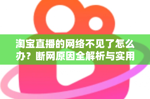 淘宝直播的网络不见了怎么办？断网原因全解析与实用解决方案大全