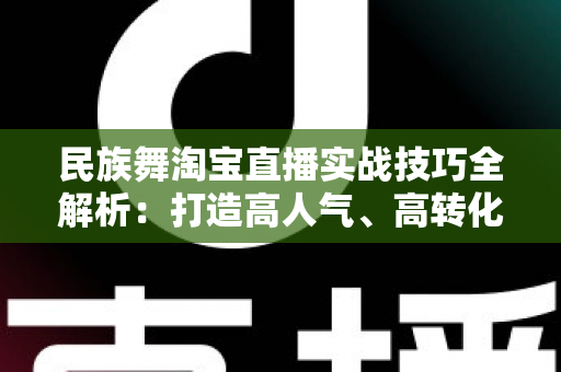 民族舞淘宝直播实战技巧全解析：打造高人气、高转化的舞蹈类直播间