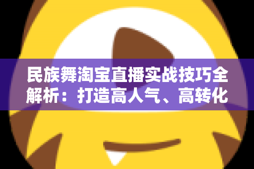 民族舞淘宝直播实战技巧全解析：打造高人气、高转化的舞蹈类直播间