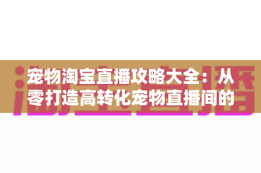 宠物淘宝直播攻略大全:从零打造高转化宠物直播间的实战指南 宠物淘宝直播攻略大全:从零打造高转化宠物直播间的实战指南