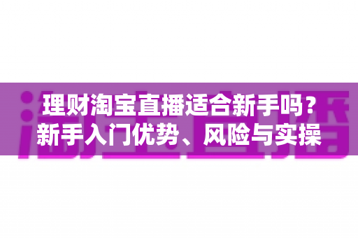 理财淘宝直播适合新手吗？新手入门优势、风险与实操指南全解析