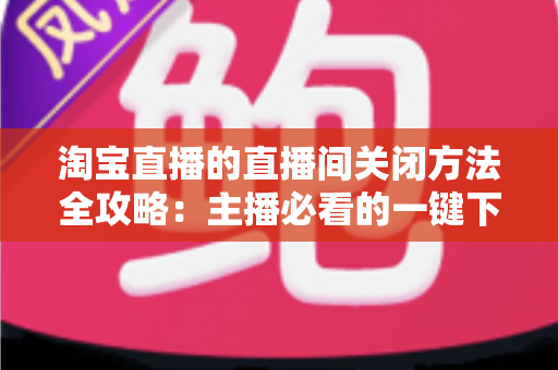 淘宝直播的直播间关闭方法全攻略:主播必看的一键下播与权限关闭完整指南 淘宝直播的直播间关闭方法全攻略:主播必看的一键下播与权限关闭完整指南