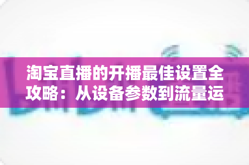 淘宝直播的开播最佳设置全攻略:从设备参数到流量运营的完整优化指南 淘宝直播的开播最佳设置全攻略:从设备参数到流量运营的完整优化指南